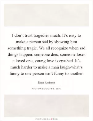 I don’t trust tragedies much. It’s easy to make a person sad by showing him something tragic. We all recognize when sad things happen: someone dies, someone loses a loved one, young love is crushed. It’s much harder to make a man laugh-what’s funny to one person isn’t funny to another Picture Quote #1