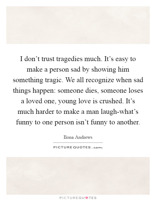 I don't trust tragedies much. It's easy to make a person sad by showing him something tragic. We all recognize when sad things happen: someone dies, someone loses a loved one, young love is crushed. It's much harder to make a man laugh-what's funny to one person isn't funny to another Picture Quote #1