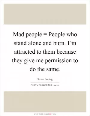 Mad people = People who stand alone and burn. I’m attracted to them because they give me permission to do the same Picture Quote #1