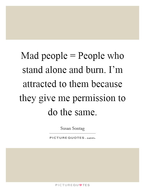 Mad people = People who stand alone and burn. I'm attracted to them because they give me permission to do the same Picture Quote #1