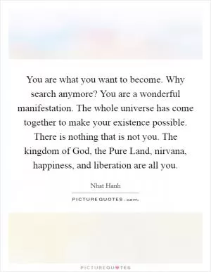 You are what you want to become. Why search anymore? You are a wonderful manifestation. The whole universe has come together to make your existence possible. There is nothing that is not you. The kingdom of God, the Pure Land, nirvana, happiness, and liberation are all you Picture Quote #1