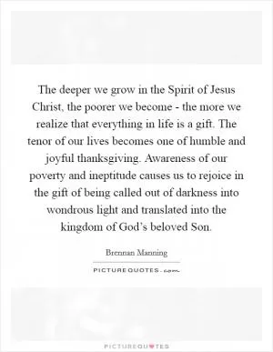 The deeper we grow in the Spirit of Jesus Christ, the poorer we become - the more we realize that everything in life is a gift. The tenor of our lives becomes one of humble and joyful thanksgiving. Awareness of our poverty and ineptitude causes us to rejoice in the gift of being called out of darkness into wondrous light and translated into the kingdom of God’s beloved Son Picture Quote #1