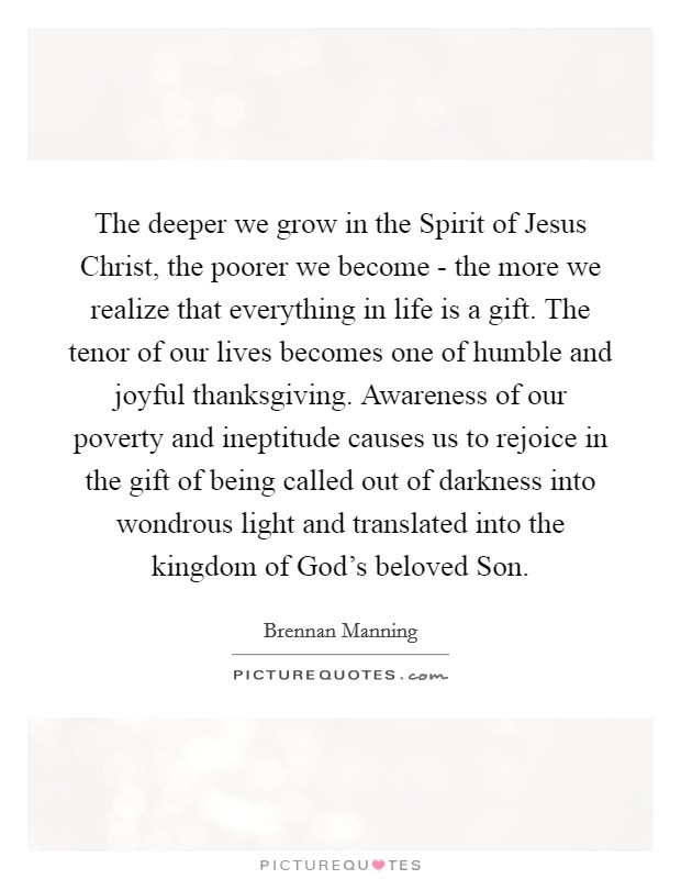 The deeper we grow in the Spirit of Jesus Christ, the poorer we become - the more we realize that everything in life is a gift. The tenor of our lives becomes one of humble and joyful thanksgiving. Awareness of our poverty and ineptitude causes us to rejoice in the gift of being called out of darkness into wondrous light and translated into the kingdom of God's beloved Son Picture Quote #1