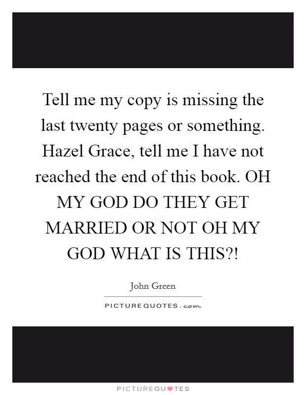 Tell me my copy is missing the last twenty pages or something. Hazel Grace, tell me I have not reached the end of this book. OH MY GOD DO THEY GET MARRIED OR NOT OH MY GOD WHAT IS THIS?! Picture Quote #1