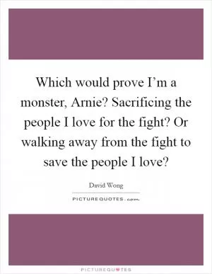 Which would prove I’m a monster, Arnie? Sacrificing the people I love for the fight? Or walking away from the fight to save the people I love? Picture Quote #1