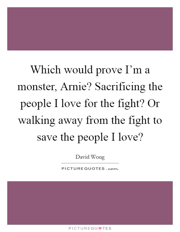 Which would prove I'm a monster, Arnie? Sacrificing the people I love for the fight? Or walking away from the fight to save the people I love? Picture Quote #1