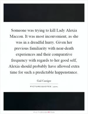 Someone was trying to kill Lady Alexia Maccon. It was most inconvenient, as she was in a dreadful hurry. Given her previous familiarity with near-death experiences and their comparative frequency with regards to her good self, Alexia should probably have allowed extra time for such a predictable happenstance Picture Quote #1