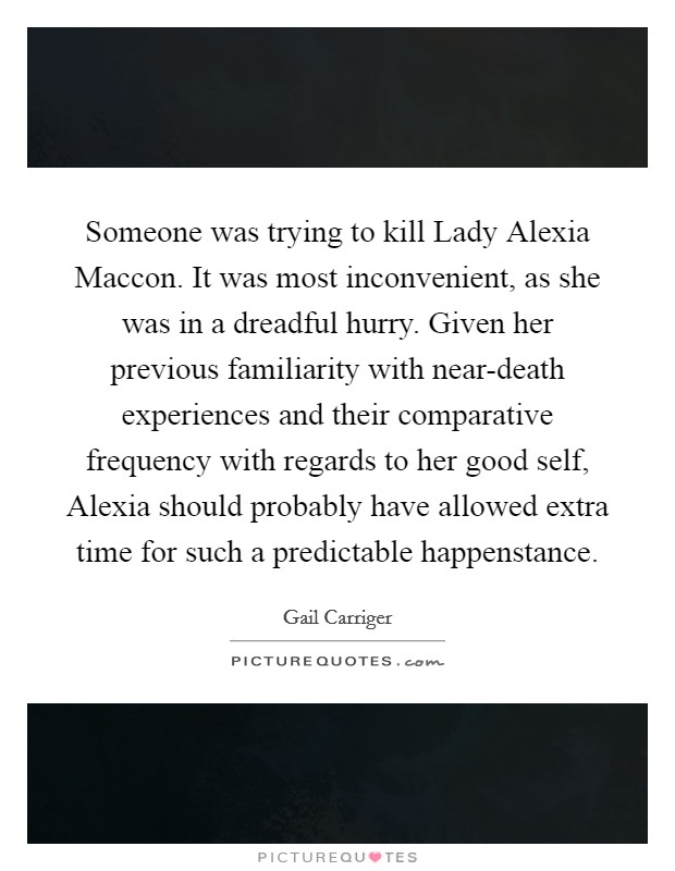 Someone was trying to kill Lady Alexia Maccon. It was most inconvenient, as she was in a dreadful hurry. Given her previous familiarity with near-death experiences and their comparative frequency with regards to her good self, Alexia should probably have allowed extra time for such a predictable happenstance Picture Quote #1