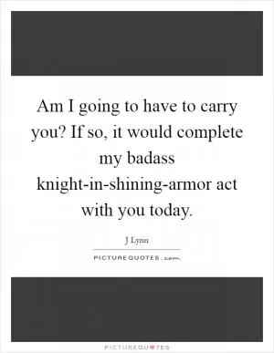 Am I going to have to carry you? If so, it would complete my badass knight-in-shining-armor act with you today Picture Quote #1