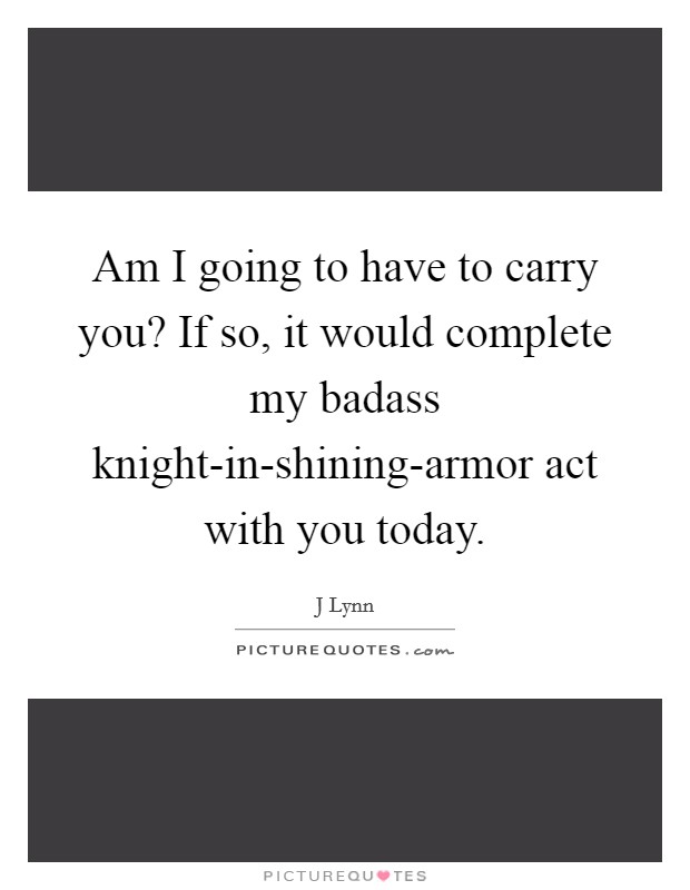 Am I going to have to carry you? If so, it would complete my badass knight-in-shining-armor act with you today Picture Quote #1