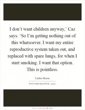 I don’t want children anyway,’ Caz says. ‘So I’m getting nothing out of this whatsoever. I want my entire reproductive system taken out, and replaced with spare lungs, for when I start smoking. I want that option. This is pointless Picture Quote #1