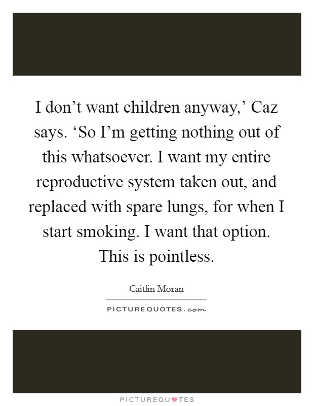 I don't want children anyway,' Caz says. ‘So I'm getting nothing out of this whatsoever. I want my entire reproductive system taken out, and replaced with spare lungs, for when I start smoking. I want that option. This is pointless Picture Quote #1