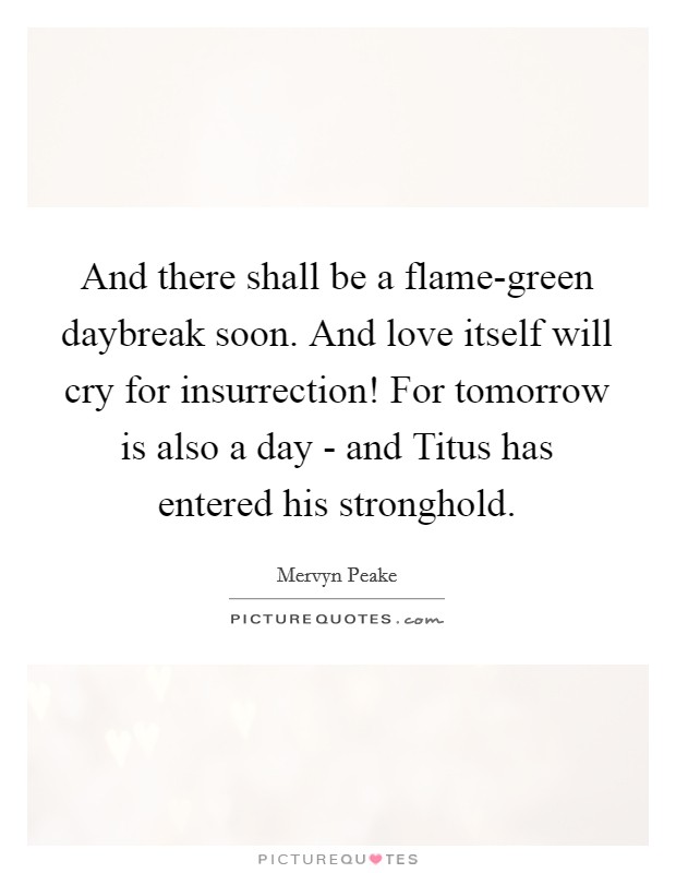 And there shall be a flame-green daybreak soon. And love itself will cry for insurrection! For tomorrow is also a day - and Titus has entered his stronghold Picture Quote #1