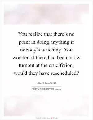 You realize that there’s no point in doing anything if nobody’s watching. You wonder, if there had been a low turnout at the crucifixion, would they have rescheduled? Picture Quote #1