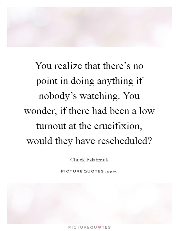 You realize that there's no point in doing anything if nobody's watching. You wonder, if there had been a low turnout at the crucifixion, would they have rescheduled? Picture Quote #1
