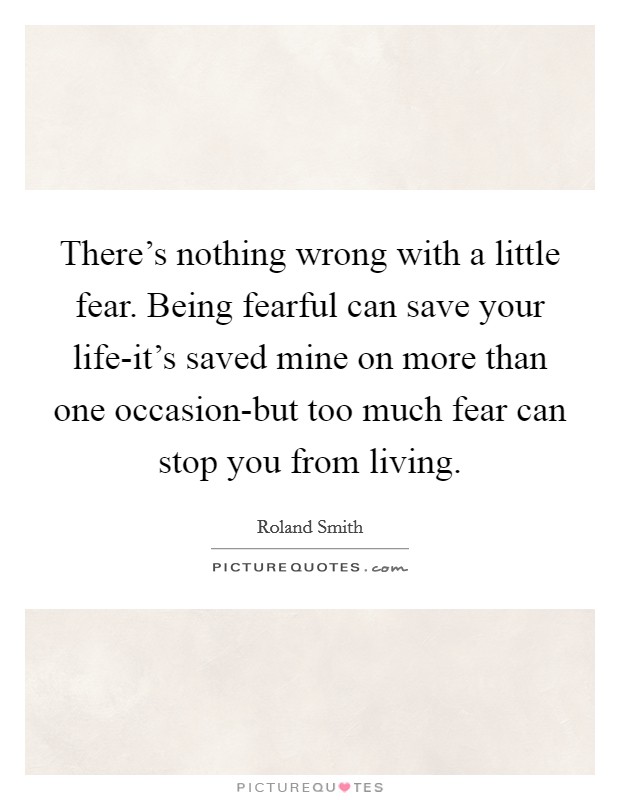 There's nothing wrong with a little fear. Being fearful can save your life-it's saved mine on more than one occasion-but too much fear can stop you from living Picture Quote #1