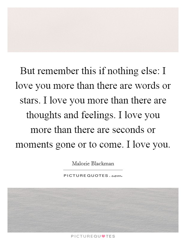 But remember this if nothing else: I love you more than there are words or stars. I love you more than there are thoughts and feelings. I love you more than there are seconds or moments gone or to come. I love you Picture Quote #1