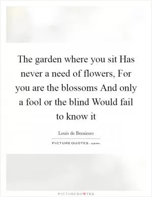 The garden where you sit Has never a need of flowers, For you are the blossoms And only a fool or the blind Would fail to know it Picture Quote #1