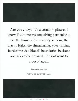 Are you crazy? It’s a common phrase, I know. But it means something particular to me: the tunnels, the security screens, the plastic forks, the shimmering, ever-shifting borderline that like all boundaries beckons and asks to be crossed. I do not want to cross it again Picture Quote #1