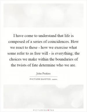 I have come to understand that life is composed of a series of coincidences. How we react to these - how we exercise what some refer to as free will - is everything; the choices we make within the boundaries of the twists of fate determine who we are Picture Quote #1