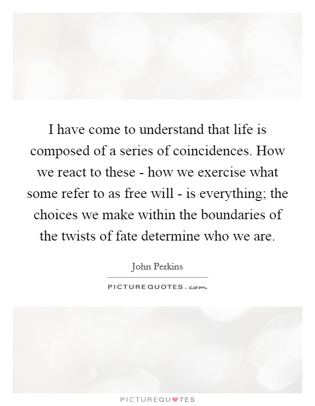 I have come to understand that life is composed of a series of coincidences. How we react to these - how we exercise what some refer to as free will - is everything; the choices we make within the boundaries of the twists of fate determine who we are Picture Quote #1