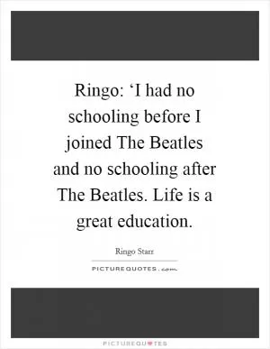 Ringo: ‘I had no schooling before I joined The Beatles and no schooling after The Beatles. Life is a great education Picture Quote #1