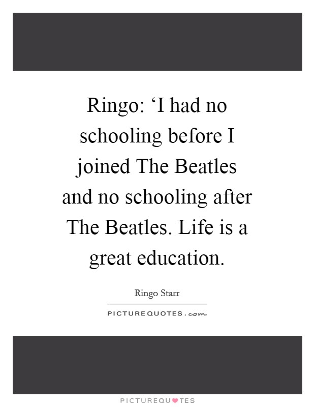 Ringo: ‘I had no schooling before I joined The Beatles and no schooling after The Beatles. Life is a great education Picture Quote #1