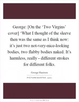 George: [On the ‘Two Virgins’ cover] ‘What I thought of the sleeve then was the same as I think now: it’s just two not-very-nice-looking bodies, two flabby bodies naked. It’s harmless, really - different strokes for different folks Picture Quote #1