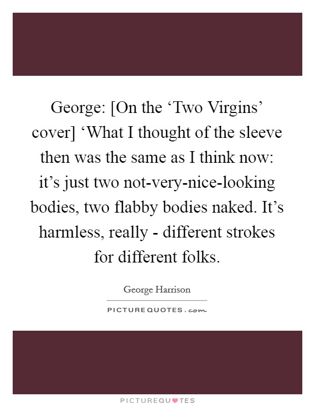 George: [On the ‘Two Virgins' cover] ‘What I thought of the sleeve then was the same as I think now: it's just two not-very-nice-looking bodies, two flabby bodies naked. It's harmless, really - different strokes for different folks Picture Quote #1