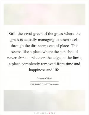 Still, the vivid green of the grass-where the grass is actually managing to assert itself through the dirt-seems out of place. This seems like a place where the sun should never shine: a place on the edge, at the limit, a place completely removed from time and happiness and life Picture Quote #1