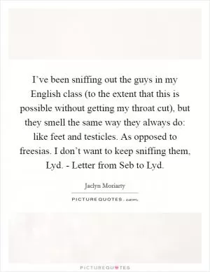 I’ve been sniffing out the guys in my English class (to the extent that this is possible without getting my throat cut), but they smell the same way they always do: like feet and testicles. As opposed to freesias. I don’t want to keep sniffing them, Lyd. - Letter from Seb to Lyd Picture Quote #1
