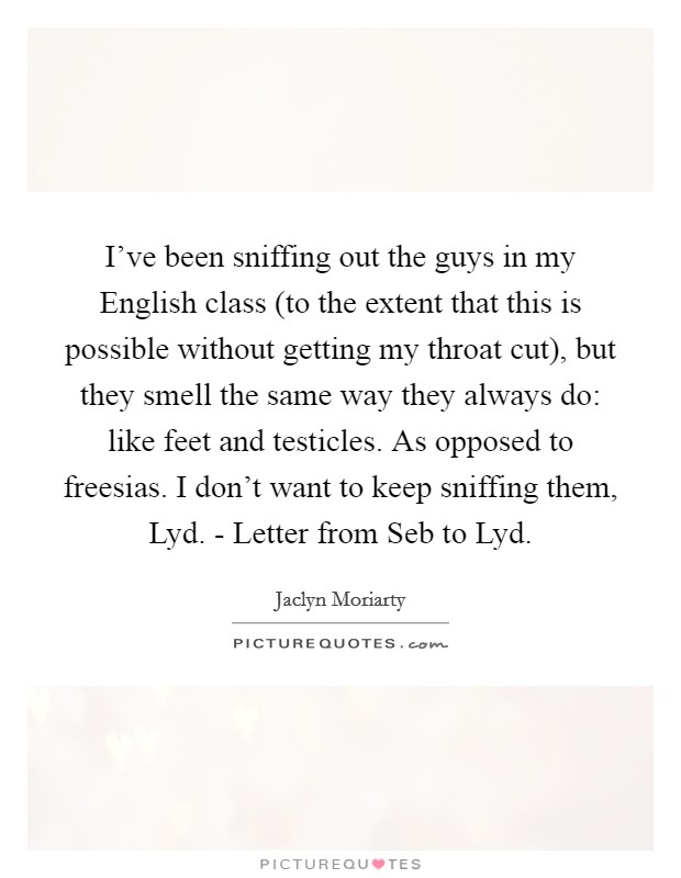 I've been sniffing out the guys in my English class (to the extent that this is possible without getting my throat cut), but they smell the same way they always do: like feet and testicles. As opposed to freesias. I don't want to keep sniffing them, Lyd. - Letter from Seb to Lyd Picture Quote #1