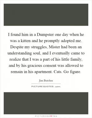 I found him in a Dumpster one day when he was a kitten and he promptly adopted me. Despite my struggles, Mister had been an understanding soul, and I eventually came to realize that I was a part of his little family, and by his gracious consent was allowed to remain in his apartment. Cats. Go figure Picture Quote #1