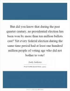 But did you know that during the past quarter century, no presidential election has been won by more than ten million ballots cast? Yet every federal election during the same time period had at least one hundred million people of voting age who did not bother to vote! Picture Quote #1