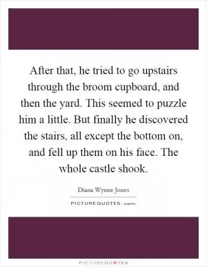 After that, he tried to go upstairs through the broom cupboard, and then the yard. This seemed to puzzle him a little. But finally he discovered the stairs, all except the bottom on, and fell up them on his face. The whole castle shook Picture Quote #1