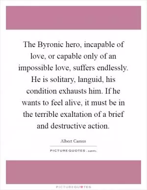 The Byronic hero, incapable of love, or capable only of an impossible love, suffers endlessly. He is solitary, languid, his condition exhausts him. If he wants to feel alive, it must be in the terrible exaltation of a brief and destructive action Picture Quote #1