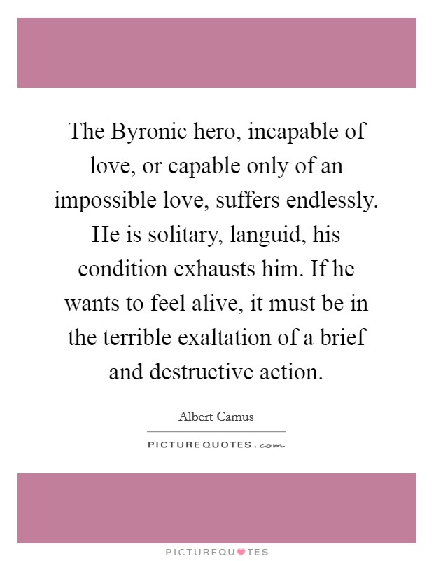 The Byronic hero, incapable of love, or capable only of an impossible love, suffers endlessly. He is solitary, languid, his condition exhausts him. If he wants to feel alive, it must be in the terrible exaltation of a brief and destructive action Picture Quote #1