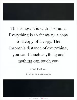This is how it is with insomnia. Everything is so far away, a copy of a copy of a copy. The insomnia distance of everything, you can’t touch anything and nothing can touch you Picture Quote #1