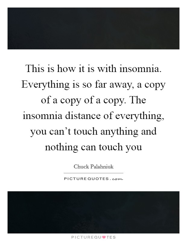 This is how it is with insomnia. Everything is so far away, a copy of a copy of a copy. The insomnia distance of everything, you can't touch anything and nothing can touch you Picture Quote #1