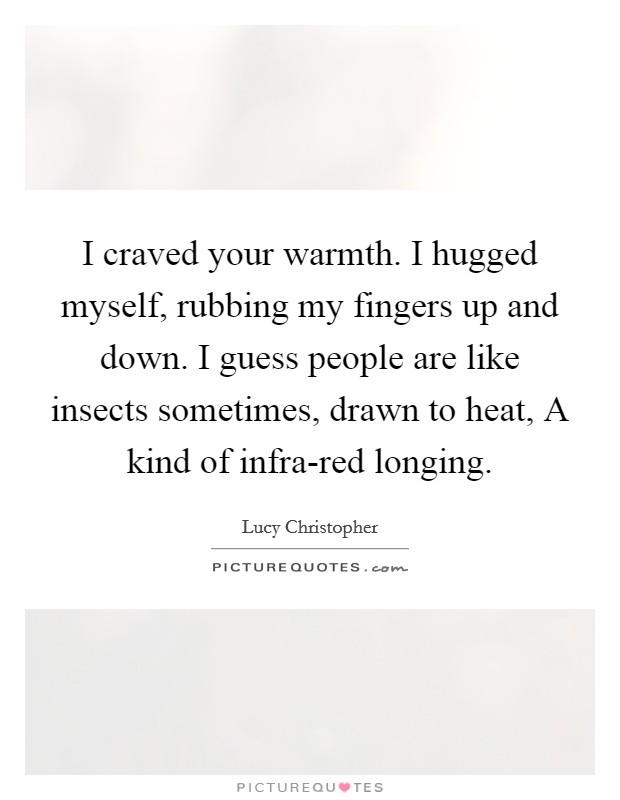 I craved your warmth. I hugged myself, rubbing my fingers up and down. I guess people are like insects sometimes, drawn to heat, A kind of infra-red longing Picture Quote #1