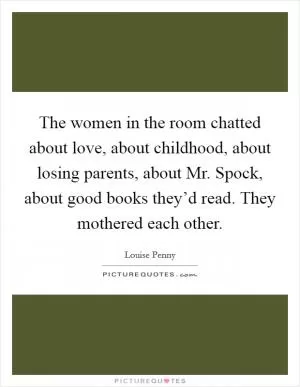 The women in the room chatted about love, about childhood, about losing parents, about Mr. Spock, about good books they’d read. They mothered each other Picture Quote #1