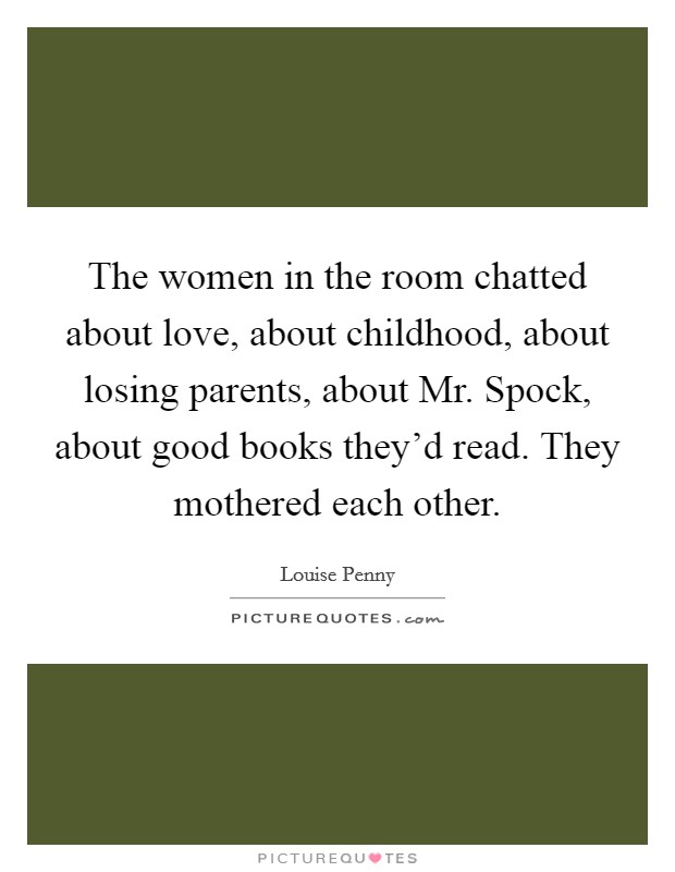 The women in the room chatted about love, about childhood, about losing parents, about Mr. Spock, about good books they'd read. They mothered each other Picture Quote #1