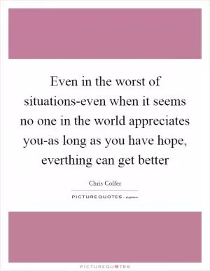 Even in the worst of situations-even when it seems no one in the world appreciates you-as long as you have hope, everthing can get better Picture Quote #1