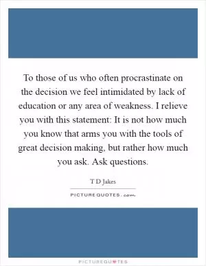 To those of us who often procrastinate on the decision we feel intimidated by lack of education or any area of weakness. I relieve you with this statement: It is not how much you know that arms you with the tools of great decision making, but rather how much you ask. Ask questions Picture Quote #1