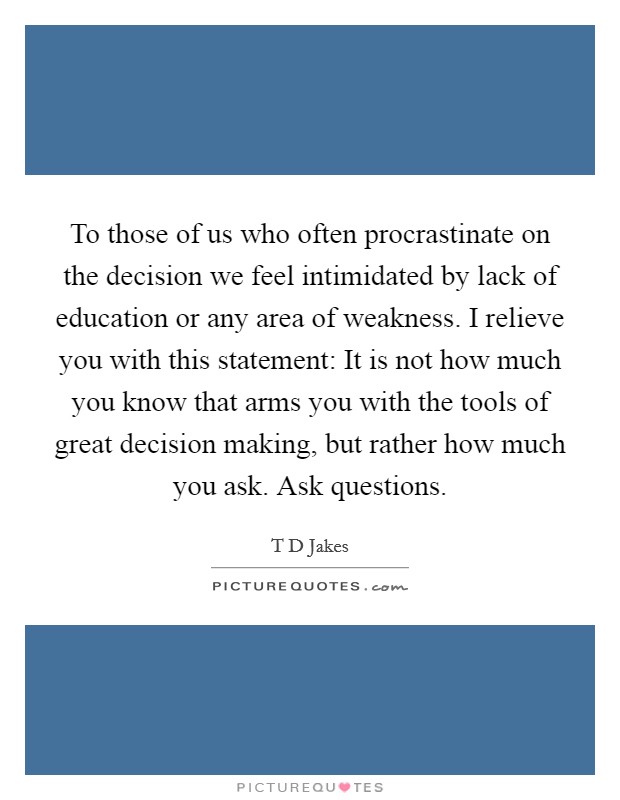 To those of us who often procrastinate on the decision we feel intimidated by lack of education or any area of weakness. I relieve you with this statement: It is not how much you know that arms you with the tools of great decision making, but rather how much you ask. Ask questions Picture Quote #1
