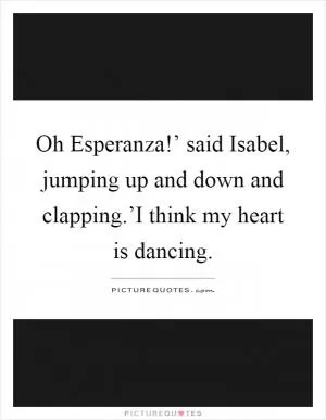 Oh Esperanza!’ said Isabel, jumping up and down and clapping.’I think my heart is dancing Picture Quote #1