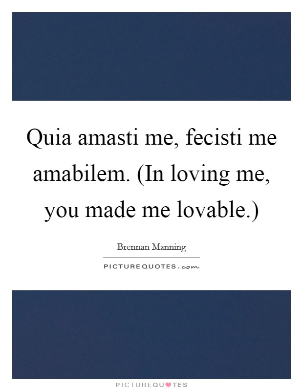 Quia amasti me, fecisti me amabilem. (In loving me, you made me lovable.) Picture Quote #1