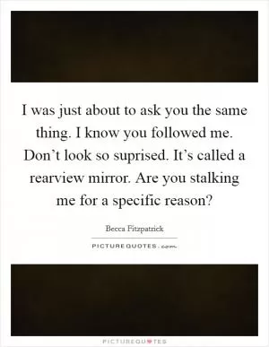 I was just about to ask you the same thing. I know you followed me. Don’t look so suprised. It’s called a rearview mirror. Are you stalking me for a specific reason? Picture Quote #1