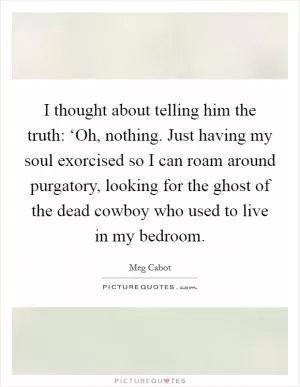 I thought about telling him the truth: ‘Oh, nothing. Just having my soul exorcised so I can roam around purgatory, looking for the ghost of the dead cowboy who used to live in my bedroom Picture Quote #1