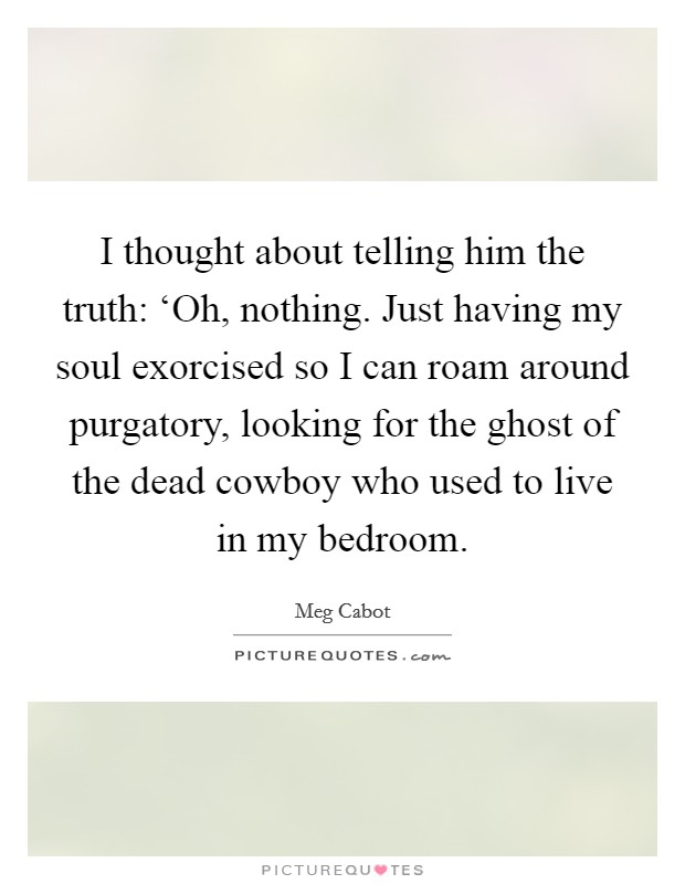 I thought about telling him the truth: ‘Oh, nothing. Just having my soul exorcised so I can roam around purgatory, looking for the ghost of the dead cowboy who used to live in my bedroom Picture Quote #1